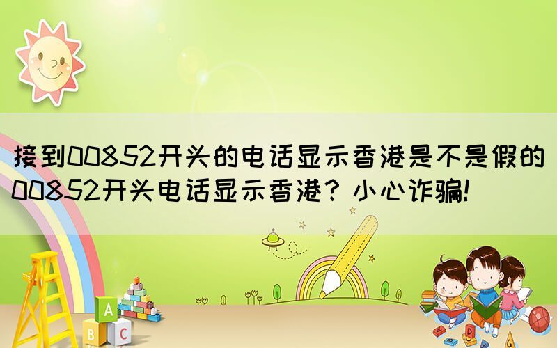 接到00852開頭的電話顯示香港是不是假的(00852開頭電話顯示香港？小心詐騙！)(圖1)