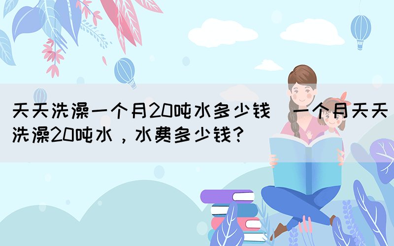 天天洗澡一個(gè)月20噸水多少錢(一個(gè)月天天洗澡20噸水，水費(fèi)多少錢？)(圖1)